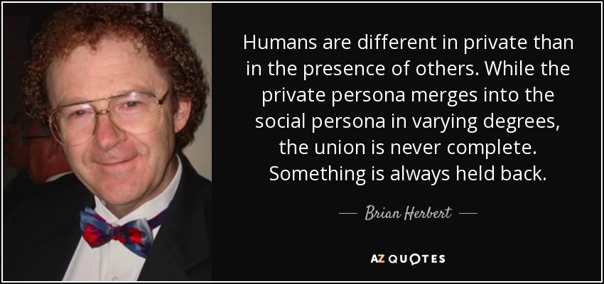 Humans are different in private than in the presence of others. While the private persona merges into the social persona in varying degrees, the union is never complete. Something is always held back. - Brian Herbert