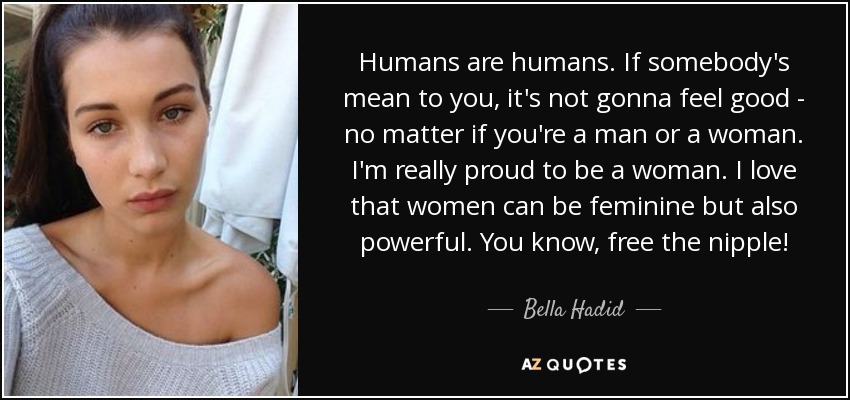 Humans are humans. If somebody's mean to you, it's not gonna feel good - no matter if you're a man or a woman. I'm really proud to be a woman. I love that women can be feminine but also powerful. You know, free the nipple! - Bella Hadid