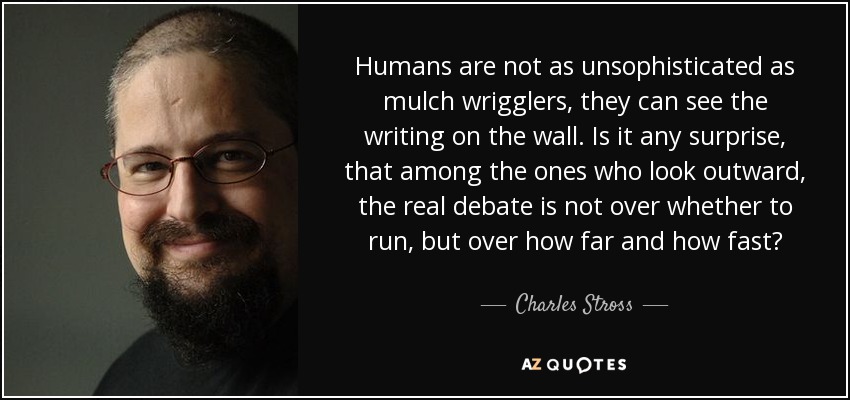 Humans are not as unsophisticated as mulch wrigglers, they can see the writing on the wall. Is it any surprise, that among the ones who look outward, the real debate is not over whether to run, but over how far and how fast? - Charles Stross