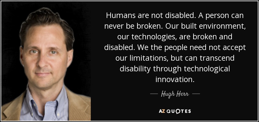 Humans are not disabled. A person can never be broken. Our built environment, our technologies, are broken and disabled. We the people need not accept our limitations, but can transcend disability through technological innovation. - Hugh Herr
