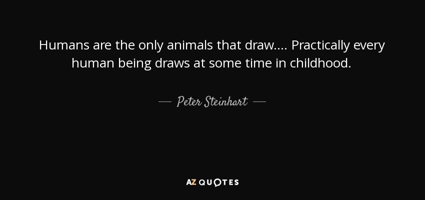 Humans are the only animals that draw. . . . Practically every human being draws at some time in childhood. - Peter Steinhart