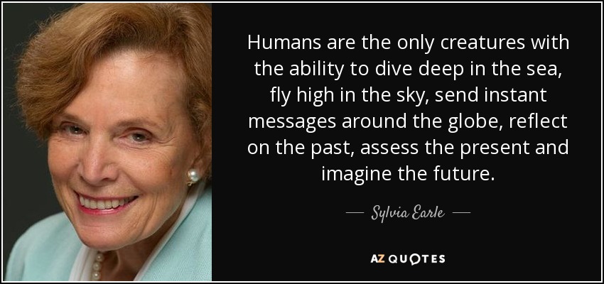 Humans are the only creatures with the ability to dive deep in the sea, fly high in the sky, send instant messages around the globe, reflect on the past, assess the present and imagine the future. - Sylvia Earle