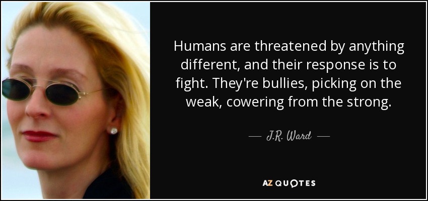 Humans are threatened by anything different, and their response is to fight. They're bullies, picking on the weak, cowering from the strong. - J.R. Ward