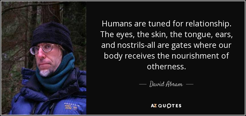 Humans are tuned for relationship. The eyes, the skin, the tongue, ears, and nostrils-all are gates where our body receives the nourishment of otherness. - David Abram