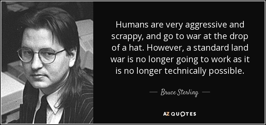Humans are very aggressive and scrappy, and go to war at the drop of a hat. However, a standard land war is no longer going to work as it is no longer technically possible. - Bruce Sterling