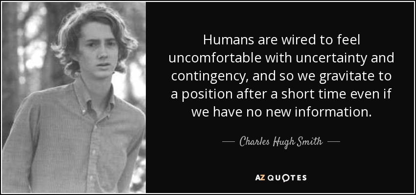 Humans are wired to feel uncomfortable with uncertainty and contingency, and so we gravitate to a position after a short time even if we have no new information. - Charles Hugh Smith