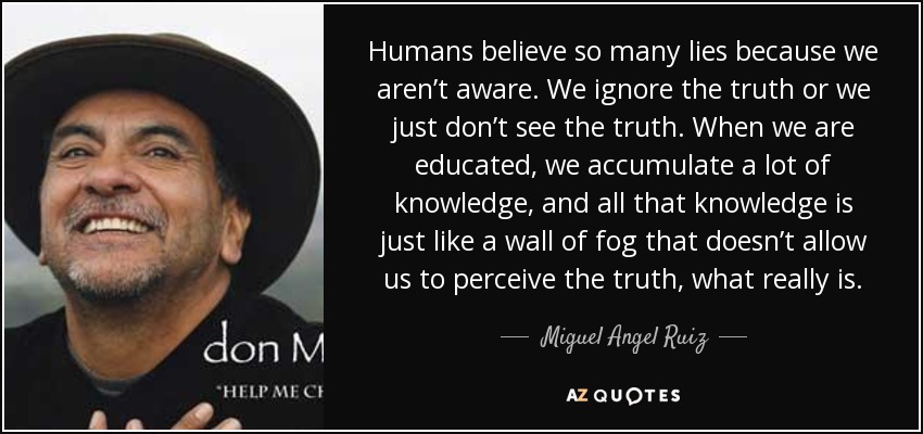 Humans believe so many lies because we aren’t aware. We ignore the truth or we just don’t see the truth. When we are educated, we accumulate a lot of knowledge, and all that knowledge is just like a wall of fog that doesn’t allow us to perceive the truth, what really is. - Miguel Angel Ruiz