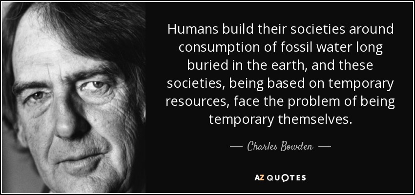 Humans build their societies around consumption of fossil water long buried in the earth, and these societies, being based on temporary resources, face the problem of being temporary themselves. - Charles Bowden