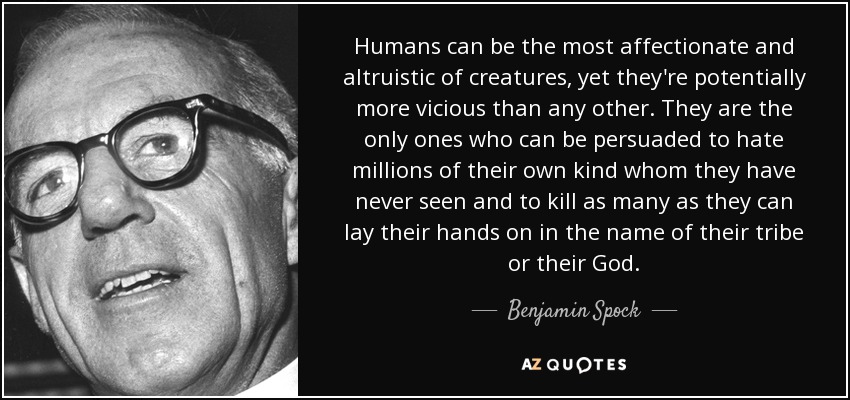 Humans can be the most affectionate and altruistic of creatures, yet they're potentially more vicious than any other. They are the only ones who can be persuaded to hate millions of their own kind whom they have never seen and to kill as many as they can lay their hands on in the name of their tribe or their God. - Benjamin Spock