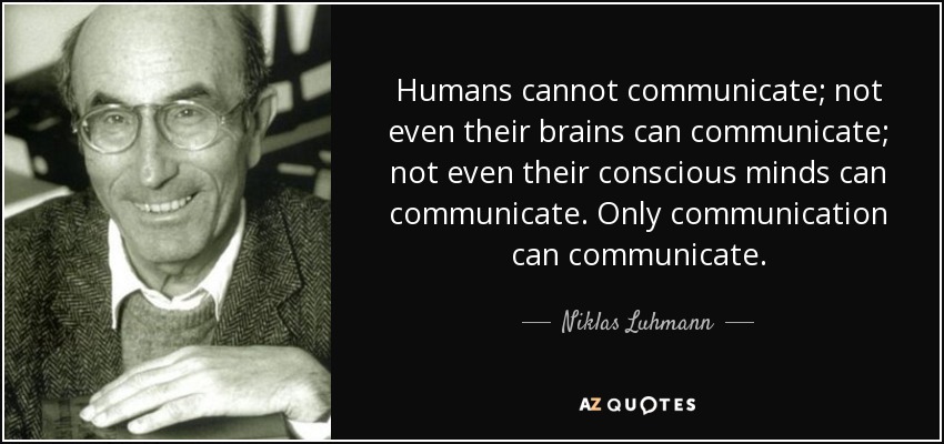 Humans cannot communicate; not even their brains can communicate; not even their conscious minds can communicate. Only communication can communicate. - Niklas Luhmann