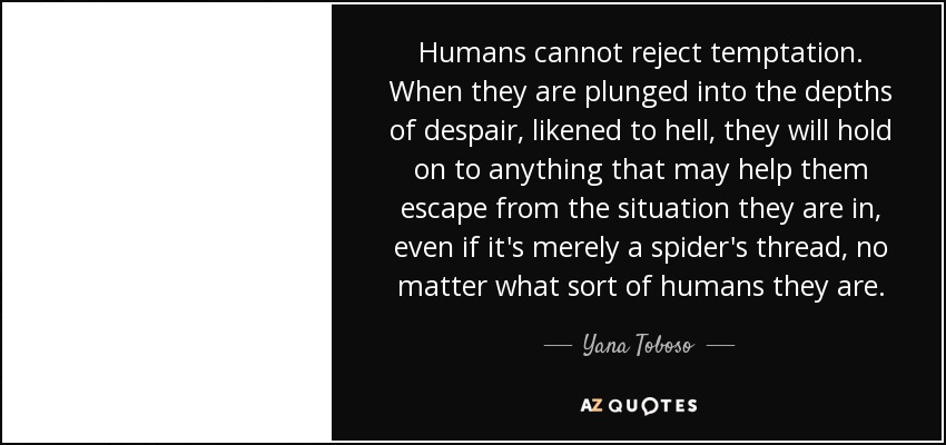 Humans cannot reject temptation. When they are plunged into the depths of despair, likened to hell, they will hold on to anything that may help them escape from the situation they are in, even if it's merely a spider's thread, no matter what sort of humans they are. - Yana Toboso