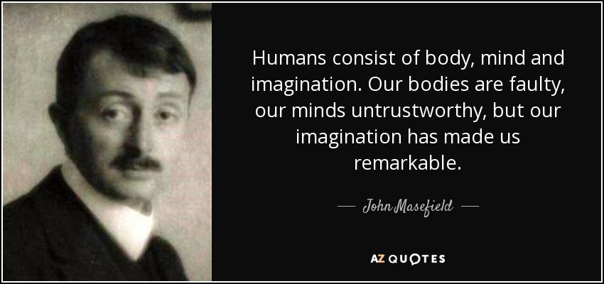 Humans consist of body, mind and imagination. Our bodies are faulty, our minds untrustworthy, but our imagination has made us remarkable. - John Masefield