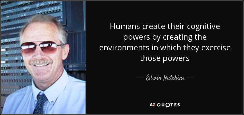 Humans create their cognitive powers by creating the environments in which they exercise those powers - Edwin Hutchins