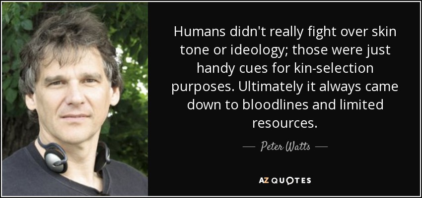 Humans didn't really fight over skin tone or ideology; those were just handy cues for kin-selection purposes. Ultimately it always came down to bloodlines and limited resources. - Peter Watts