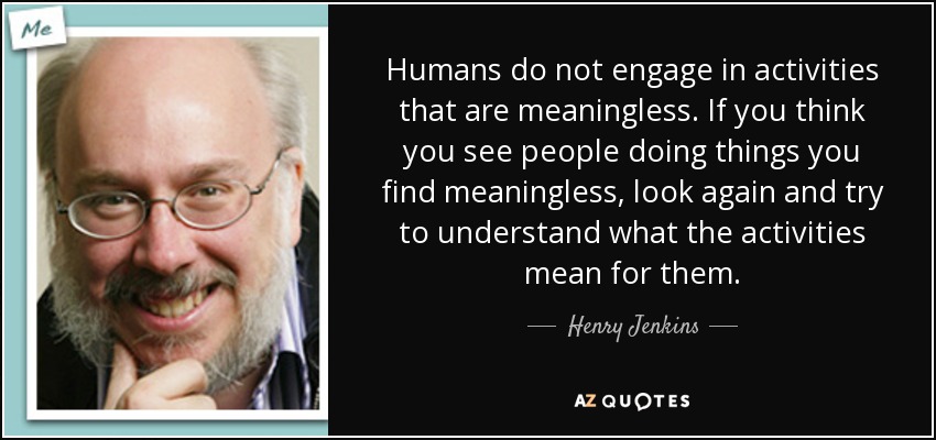 Humans do not engage in activities that are meaningless. If you think you see people doing things you find meaningless, look again and try to understand what the activities mean for them. - Henry Jenkins