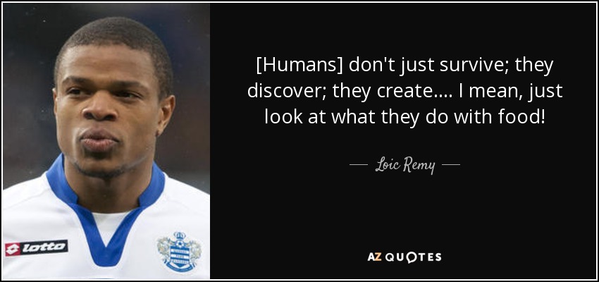 [Humans] don't just survive; they discover; they create. ... I mean, just look at what they do with food! - Loic Remy