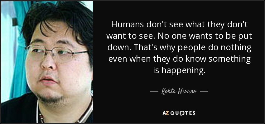 Humans don't see what they don't want to see. No one wants to be put down. That's why people do nothing even when they do know something is happening. - Kohta Hirano