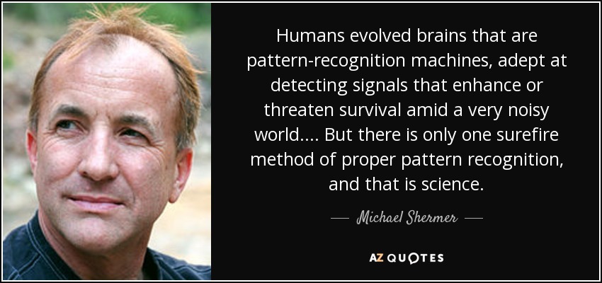 Humans evolved brains that are pattern-recognition machines, adept at detecting signals that enhance or threaten survival amid a very noisy world. ... But there is only one surefire method of proper pattern recognition, and that is science. - Michael Shermer