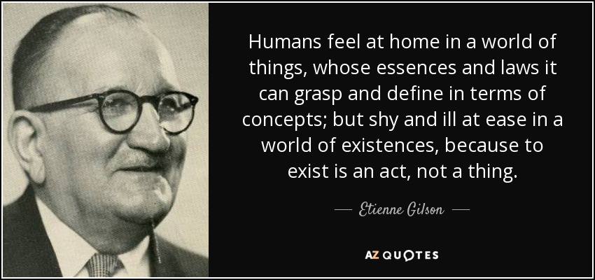 Humans feel at home in a world of things, whose essences and laws it can grasp and define in terms of concepts; but shy and ill at ease in a world of existences, because to exist is an act, not a thing. - Etienne Gilson