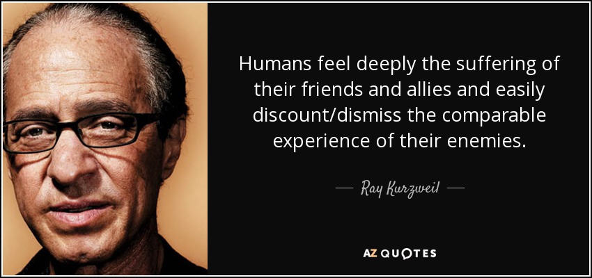Humans feel deeply the suffering of their friends and allies and easily discount/dismiss the comparable experience of their enemies. - Ray Kurzweil