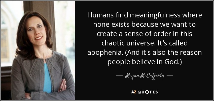 Humans find meaningfulness where none exists because we want to create a sense of order in this chaotic universe. It's called apophenia. (And it's also the reason people believe in God.) - Megan McCafferty