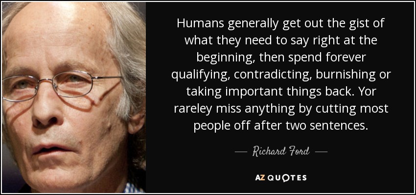 Humans generally get out the gist of what they need to say right at the beginning, then spend forever qualifying, contradicting, burnishing or taking important things back. Yor rareley miss anything by cutting most people off after two sentences. - Richard Ford