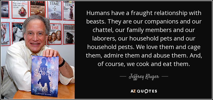Humans have a fraught relationship with beasts. They are our companions and our chattel, our family members and our laborers, our household pets and our household pests. We love them and cage them, admire them and abuse them. And, of course, we cook and eat them. - Jeffrey Kluger