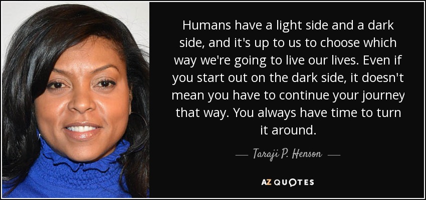 Humans have a light side and a dark side, and it's up to us to choose which way we're going to live our lives. Even if you start out on the dark side, it doesn't mean you have to continue your journey that way. You always have time to turn it around. - Taraji P. Henson
