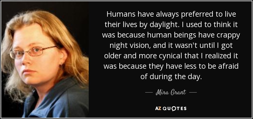 Humans have always preferred to live their lives​ by daylight. I used to think it was because human beings have crappy night vision, and it wasn't until I got older and more cynical that I realized it was because they have less to be afraid of during the day. - Mira Grant