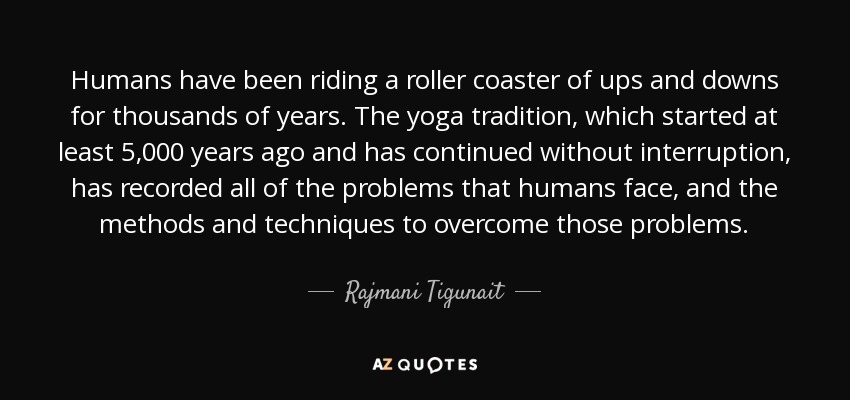 Humans have been riding a roller coaster of ups and downs for thousands of years. The yoga tradition, which started at least 5,000 years ago and has continued without interruption, has recorded all of the problems that humans face, and the methods and techniques to overcome those problems. - Rajmani Tigunait