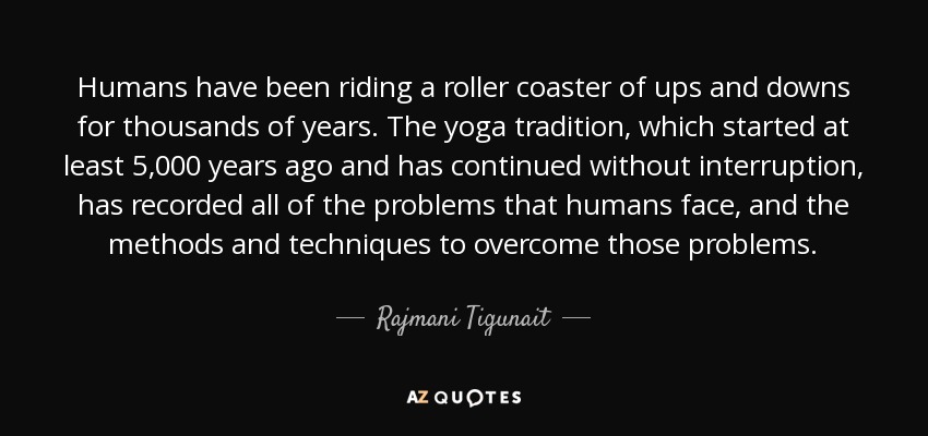 Humans have been riding a roller coaster of ups and downs for thousands of years. The yoga tradition, which started at least 5,000 years ago and has continued without interruption, has recorded all of the problems that humans face, and the methods and techniques to overcome those problems. - Rajmani Tigunait