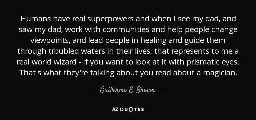 Humans have real superpowers and when I see my dad, and saw my dad, work with communities and help people change viewpoints, and lead people in healing and guide them through troubled waters in their lives, that represents to me a real world wizard - if you want to look at it with prismatic eyes. That's what they're talking about you read about a magician. - Guillermo E. Brown