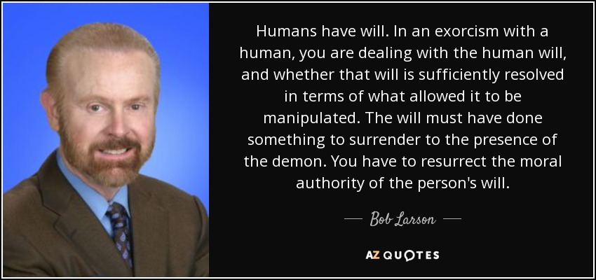 Humans have will. In an exorcism with a human, you are dealing with the human will, and whether that will is sufficiently resolved in terms of what allowed it to be manipulated. The will must have done something to surrender to the presence of the demon. You have to resurrect the moral authority of the person's will. - Bob Larson