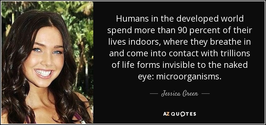 Humans in the developed world spend more than 90 percent of their lives indoors, where they breathe in and come into contact with trillions of life forms invisible to the naked eye: microorganisms. - Jessica Green