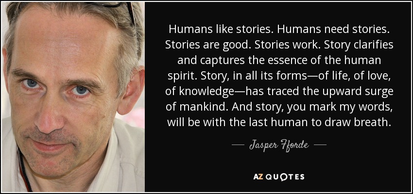 Humans like stories. Humans need stories. Stories are good. Stories work. Story clarifies and captures the essence of the human spirit. Story, in all its forms—of life, of love, of knowledge—has traced the upward surge of mankind. And story, you mark my words, will be with the last human to draw breath. - Jasper Fforde