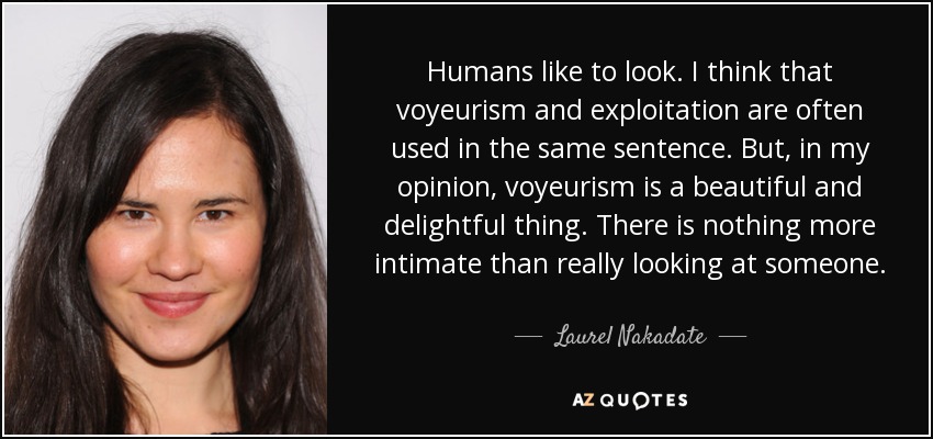 Humans like to look. I think that voyeurism and exploitation are often used in the same sentence. But, in my opinion, voyeurism is a beautiful and delightful thing. There is nothing more intimate than really looking at someone. - Laurel Nakadate