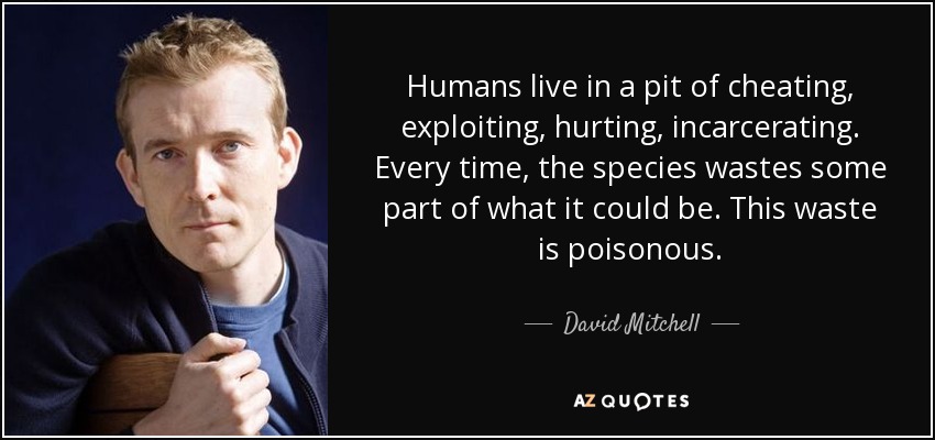 Humans live in a pit of cheating, exploiting, hurting, incarcerating. Every time, the species wastes some part of what it could be. This waste is poisonous. - David Mitchell