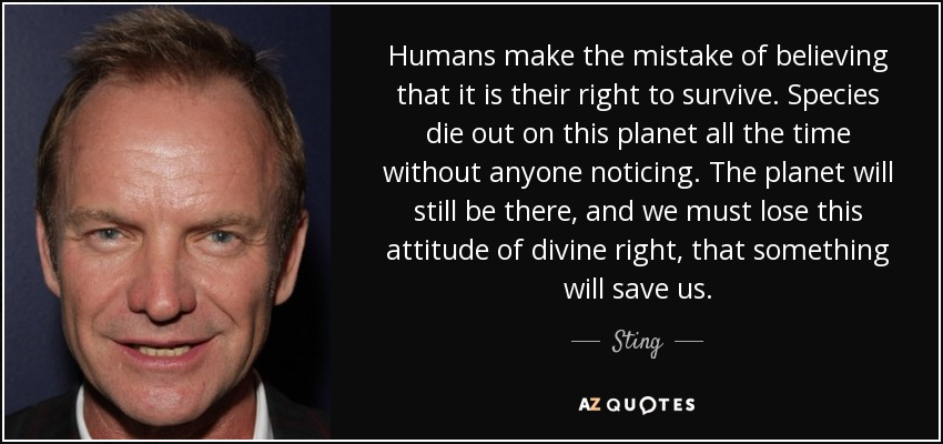 Humans make the mistake of believing that it is their right to survive. Species die out on this planet all the time without anyone noticing. The planet will still be there, and we must lose this attitude of divine right, that something will save us. - Sting