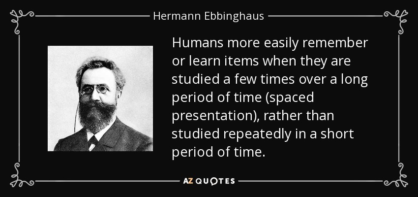Humans more easily remember or learn items when they are studied a few times over a long period of time (spaced presentation), rather than studied repeatedly in a short period of time. - Hermann Ebbinghaus