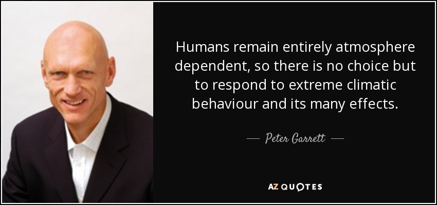 Humans remain entirely atmosphere dependent, so there is no choice but to respond to extreme climatic behaviour and its many effects. - Peter Garrett