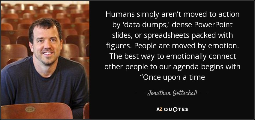 Humans simply aren’t moved to action by 'data dumps,' dense PowerPoint slides, or spreadsheets packed with figures. People are moved by emotion. The best way to emotionally connect other people to our agenda begins with “Once upon a time - Jonathan Gottschall