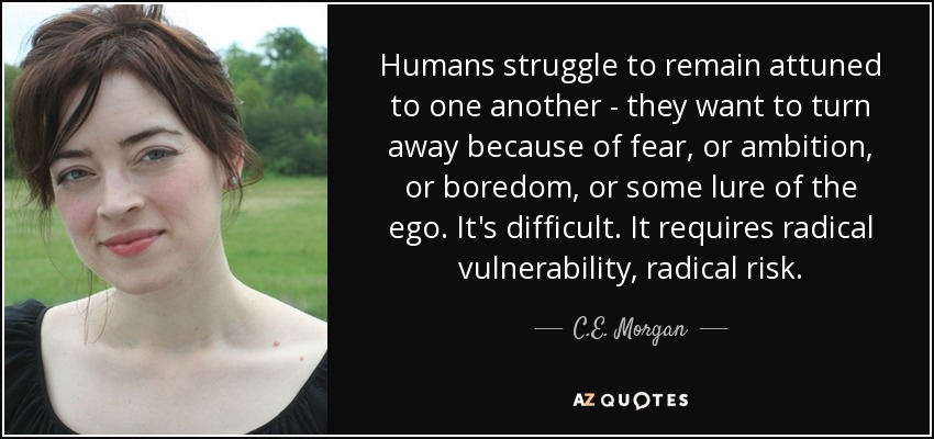 Humans struggle to remain attuned to one another - they want to turn away because of fear, or ambition, or boredom, or some lure of the ego. It's difficult. It requires radical vulnerability, radical risk. - C.E. Morgan