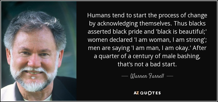 Humans tend to start the process of change by acknowledging themselves. Thus blacks asserted black pride and 'black is beautiful;' women declared 'I am woman, I am strong'; men are saying 'I am man, I am okay.' After a quarter of a century of male bashing, that's not a bad start. - Warren Farrell