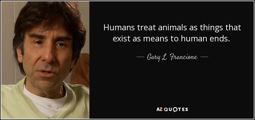Humans treat animals as things that exist as means to human ends. That's morally wrong. Sexism promotes the idea that women are things that exist as means to the ends of men. That's morally wrong. We need to stop treating all persons - whether human or nonhuman - as things. - Gary L. Francione
