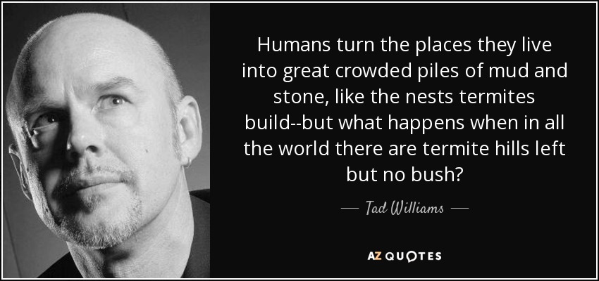 Humans turn the places they live into great crowded piles of mud and stone, like the nests termites build--but what happens when in all the world there are termite hills left but no bush? - Tad Williams