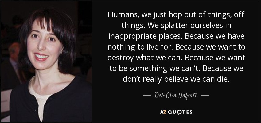 Humans, we just hop out of things, off things. We splatter ourselves in inappropriate places. Because we have nothing to live for. Because we want to destroy what we can. Because we want to be something we can’t. Because we don’t really believe we can die. - Deb Olin Unferth