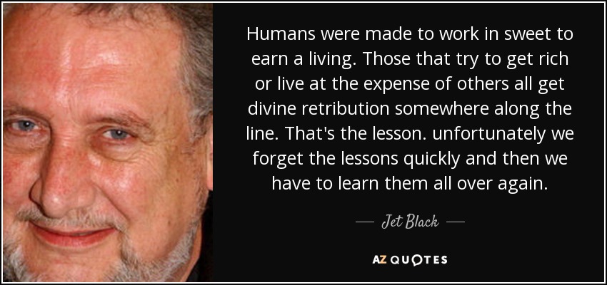 Humans were made to work in sweet to earn a living. Those that try to get rich or live at the expense of others all get divine retribution somewhere along the line. That's the lesson. unfortunately we forget the lessons quickly and then we have to learn them all over again. - Jet Black