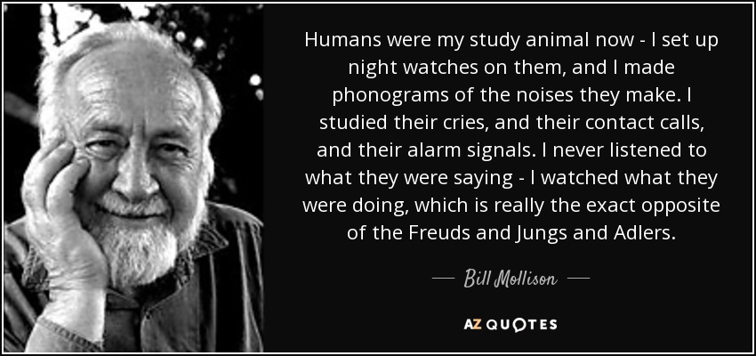 Humans were my study animal now - I set up night watches on them, and I made phonograms of the noises they make. I studied their cries, and their contact calls, and their alarm signals. I never listened to what they were saying - I watched what they were doing, which is really the exact opposite of the Freuds and Jungs and Adlers. - Bill Mollison