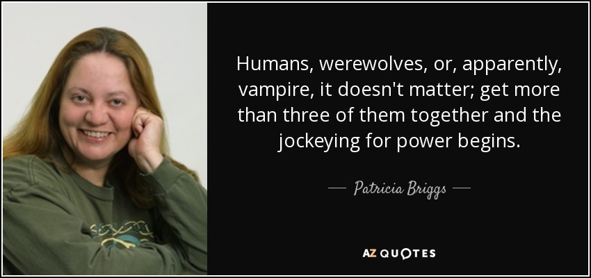 Humans, werewolves, or, apparently, vampire, it doesn't matter; get more than three of them together and the jockeying for power begins. - Patricia Briggs