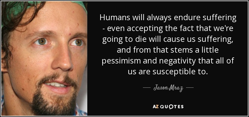 Humans will always endure suffering - even accepting the fact that we're going to die will cause us suffering, and from that stems a little pessimism and negativity that all of us are susceptible to. - Jason Mraz